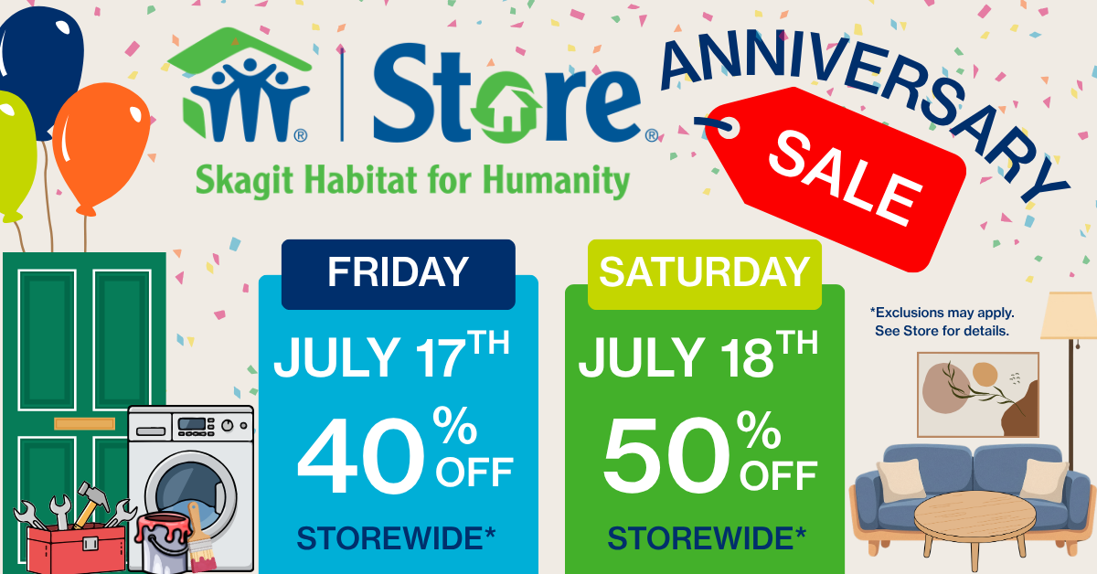Store Anniv Sale – FB Cover Photo Skagit Habitat for Humanity is celebrating 17 years of serving our community with the Skagit Habitat Store's 17th Anniversary Sale! On Friday, July 17th, enjoy 40% off storewide, and on Saturday, July 18th, save an incredible 50% off storewide!